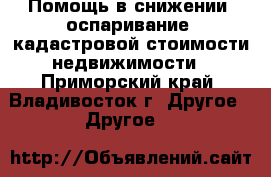 Помощь в снижении (оспаривание) кадастровой стоимости недвижимости - Приморский край, Владивосток г. Другое » Другое   